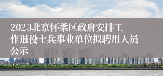 2023北京怀柔区政府安排工作退役士兵事业单位拟聘用人员公示