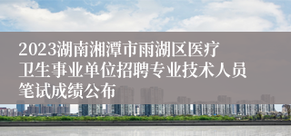 2023湖南湘潭市雨湖区医疗卫生事业单位招聘专业技术人员笔试成绩公布