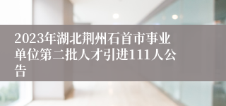 2023年湖北荆州石首市事业单位第二批人才引进111人公告