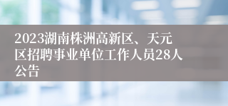 2023湖南株洲高新区、天元区招聘事业单位工作人员28人公告