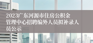 2023广东河源市住房公积金管理中心招聘编外人员拟补录人员公示