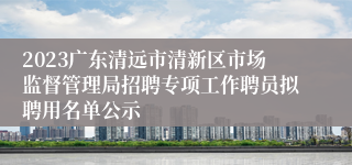 2023广东清远市清新区市场监督管理局招聘专项工作聘员拟聘用名单公示