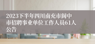 2023下半年四川南充市阆中市招聘事业单位工作人员61人公告