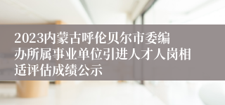 2023内蒙古呼伦贝尔市委编办所属事业单位引进人才人岗相适评估成绩公示