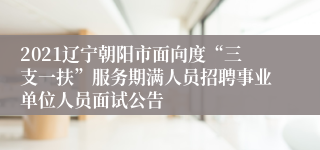 2021辽宁朝阳市面向度“三支一扶”服务期满人员招聘事业单位人员面试公告