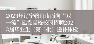 2023年辽宁鞍山市面向“双一流”建设高校校园招聘2023届毕业生（第二批）递补体检公告