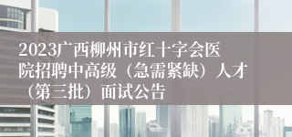 2023广西柳州市红十字会医院招聘中高级（急需紧缺）人才（第三批）面试公告