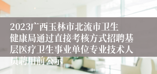 2023广西玉林市北流市卫生健康局通过直接考核方式招聘基层医疗卫生事业单位专业技术人员聘用前公示