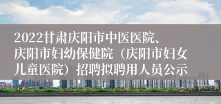 2022甘肃庆阳市中医医院、庆阳市妇幼保健院（庆阳市妇女儿童医院）招聘拟聘用人员公示