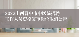 2023山西晋中市中医院招聘工作人员资格复审岗位取消公告