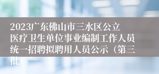 2023广东佛山市三水区公立医疗卫生单位事业编制工作人员统一招聘拟聘用人员公示（第三批）