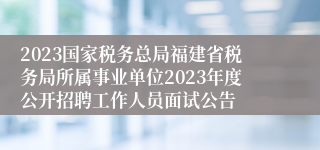 2023国家税务总局福建省税务局所属事业单位2023年度公开招聘工作人员面试公告