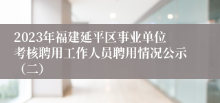 2023年福建延平区事业单位考核聘用工作人员聘用情况公示（二）