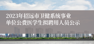 2023年招远市卫健系统事业单位公费医学生拟聘用人员公示