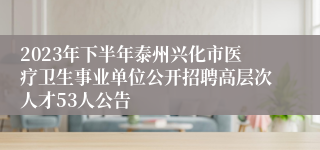 2023年下半年泰州兴化市医疗卫生事业单位公开招聘高层次人才53人公告