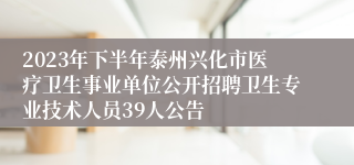 2023年下半年泰州兴化市医疗卫生事业单位公开招聘卫生专业技术人员39人公告