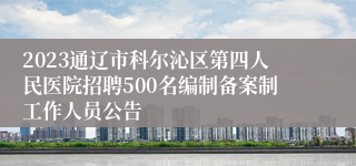 2023通辽市科尔沁区第四人民医院招聘500名编制备案制工作人员公告