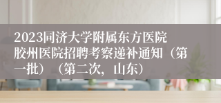 2023同济大学附属东方医院胶州医院招聘考察递补通知（第一批）（第二次，山东）