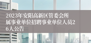 2023年安阳高新区管委会所属事业单位招聘事业单位人员26人公告