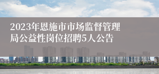 2023年恩施市市场监督管理局公益性岗位招聘5人公告