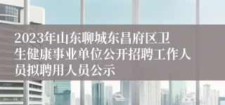 2023年山东聊城东昌府区卫生健康事业单位公开招聘工作人员拟聘用人员公示