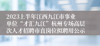 2023上半年江西九江市事业单位“才汇九江”杭州专场高层次人才招聘市直岗位拟聘用公示（三）