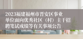 2023福建福州市晋安区事业单位面向优秀社区（村）主干招聘笔试成绩等有关事项公告