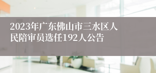 2023年广东佛山市三水区人民陪审员选任192人公告