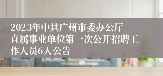 2023年中共广州市委办公厅直属事业单位第一次公开招聘工作人员6人公告