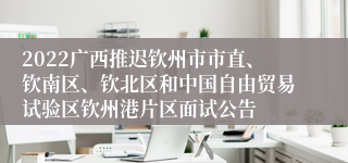 2022广西推迟钦州市市直、钦南区、钦北区和中国自由贸易试验区钦州港片区面试公告