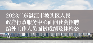 2023广东湛江市坡头区人民政府行政服务中心面向社会招聘编外工作人员面试成绩及体检公告