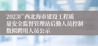 2023广西北海市建设工程质量安全监督管理站后勤人员控制数拟聘用人员公示