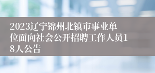 2023辽宁锦州北镇市事业单位面向社会公开招聘工作人员18人公告