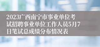 2023广西南宁市事业单位考试招聘事业单位工作人员5月7日笔试总成绩分布情况表