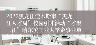 2023黑龙江佳木斯市“黑龙江人才周”校园引才活动“才聚三江”哈尔滨工业大学企事业单位招聘1019人公告