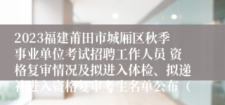 2023福建莆田市城厢区秋季事业单位考试招聘工作人员 资格复审情况及拟进入体检、拟递补进入资格复审考生名单公布（一）