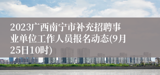 2023广西南宁市补充招聘事业单位工作人员报名动态(9月25日10时)