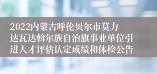 2022内蒙古呼伦贝尔市莫力达瓦达斡尔族自治旗事业单位引进人才评估认定成绩和体检公告