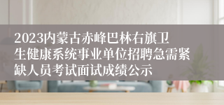 2023内蒙古赤峰巴林右旗卫生健康系统事业单位招聘急需紧缺人员考试面试成绩公示