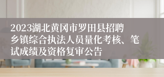 2023湖北黄冈市罗田县招聘乡镇综合执法人员量化考核、笔试成绩及资格复审公告