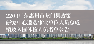 2203广东惠州市龙门县政策研究中心遴选事业单位人员总成绩及入围体检人员名单公告