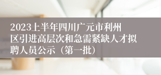 2023上半年四川广元市利州区引进高层次和急需紧缺人才拟聘人员公示（第一批）