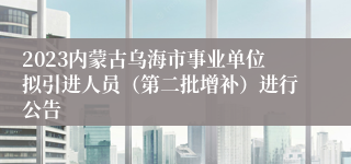 2023内蒙古乌海市事业单位拟引进人员（第二批增补）进行公告