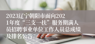 2023辽宁朝阳市面向2021年度“三支一扶”服务期满人员招聘事业单位工作人员总成绩及排名公告