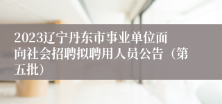 2023辽宁丹东市事业单位面向社会招聘拟聘用人员公告（第五批）