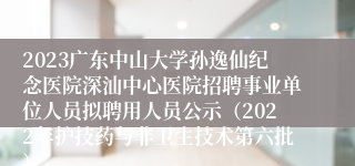 2023广东中山大学孙逸仙纪念医院深汕中心医院招聘事业单位人员拟聘用人员公示（2022年护技药与非卫生技术第六批）