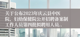 关于公布2023年庆云县中医院、妇幼保健院公开招聘备案制工作人员第四批拟聘用人员...