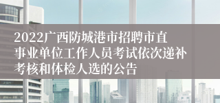 2022广西防城港市招聘市直事业单位工作人员考试依次递补考核和体检人选的公告