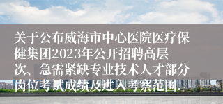 关于公布威海市中心医院医疗保健集团2023年公开招聘高层次、急需紧缺专业技术人才部分岗位考试成绩及进入考察范围...