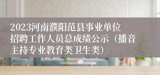 2023河南濮阳范县事业单位招聘工作人员总成绩公示（播音主持专业教育类卫生类）